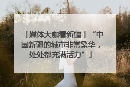 媒体大咖看新疆丨“中国新疆的城市非常繁华，处处都充满活力”