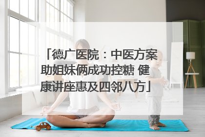 德广医院：中医方案助姐妹俩成功控糖 健康讲座惠及四邻八方
