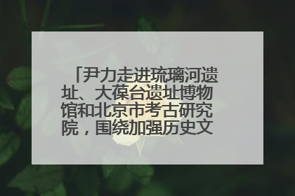 尹力走进琉璃河遗址、大葆台遗址博物馆和北京市考古研究院，围绕加强历史文化名城保护调研