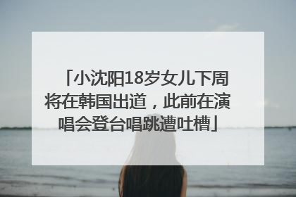 小沈阳18岁女儿下周将在韩国出道，此前在演唱会登台唱跳遭吐槽