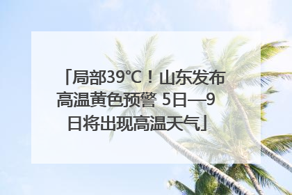 局部39℃！山东发布高温黄色预警 5日—9日将出现高温天气