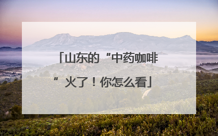 山东的“中药咖啡”火了！你怎么看