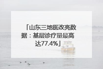 山东三地医改亮数据：基层诊疗量最高达77.4%