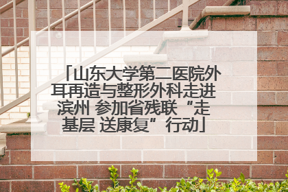 山东大学第二医院外耳再造与整形外科走进滨州 参加省残联“走基层 送康复”行动