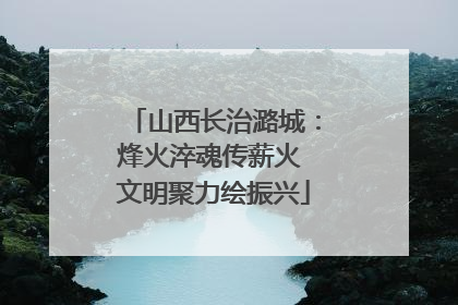 山西长治潞城：烽火淬魂传薪火 文明聚力绘振兴