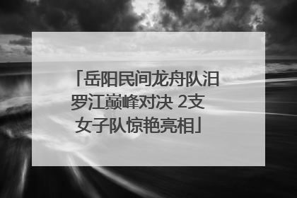 岳阳民间龙舟队汨罗江巅峰对决 2支女子队惊艳亮相