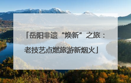 岳阳非遗“焕新”之旅：老技艺点燃旅游新烟火