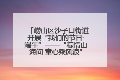 崂山区沙子口街道开展“我们的节日·端午”——“粽情山海间 童心乘风浪”文明实践活动