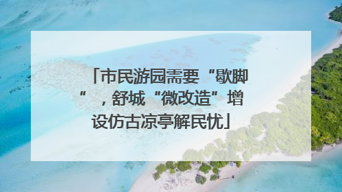 市民游园需要“歇脚”，舒城“微改造”增设仿古凉亭解民忧