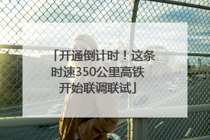 开通倒计时！这条时速350公里高铁开始联调联试