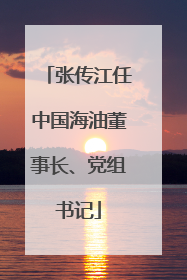 张传江任中国海油董事长、党组书记