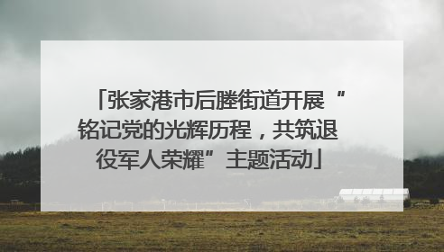 张家港市后塍街道开展“铭记党的光辉历程，共筑退役军人荣耀”主题活动