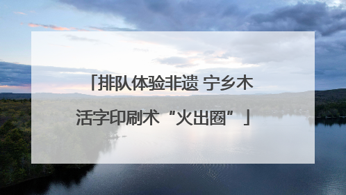 排队体验非遗 宁乡木活字印刷术“火出圈”