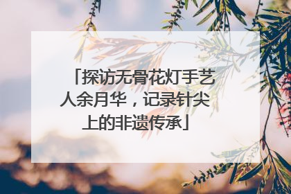 探访无骨花灯手艺人余月华，记录针尖上的非遗传承
