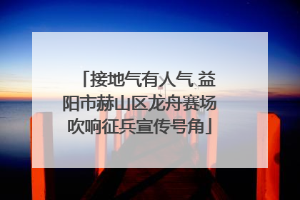 接地气有人气 益阳市赫山区龙舟赛场吹响征兵宣传号角