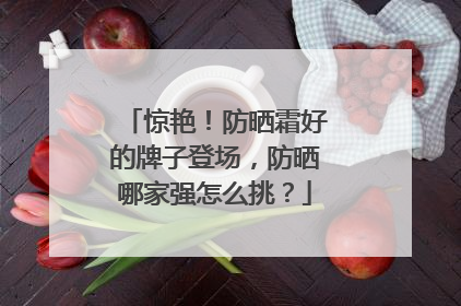 惊艳！防晒霜好的牌子登场，防晒哪家强怎么挑？