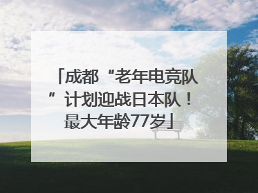 成都“老年电竞队”计划迎战日本队！最大年龄77岁