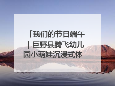 我们的节日端午｜巨野县腾飞幼儿园小萌娃沉浸式体验千年习俗