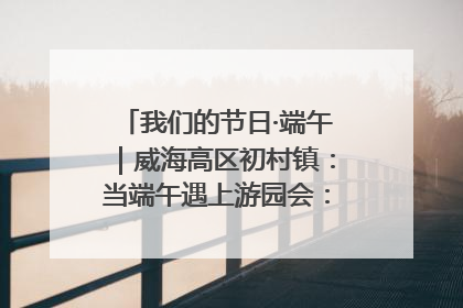 我们的节日·端午｜威海高区初村镇：当端午遇上游园会：来一场“粽”享欢乐的趣味冒险！