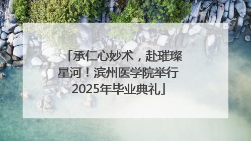 承仁心妙术，赴璀璨星河！滨州医学院举行2025年毕业典礼