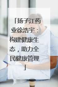 扬子江药业徐浩宇：构建健康生态，助力全民健康管理