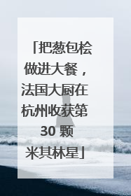 把葱包桧做进大餐，法国大厨在杭州收获第 30 颗米其林星