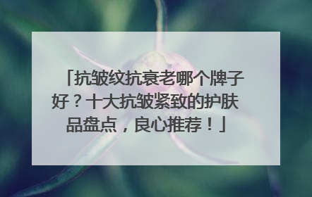 抗皱纹抗衰老哪个牌子好？十大抗皱紧致的护肤品盘点，良心推荐！