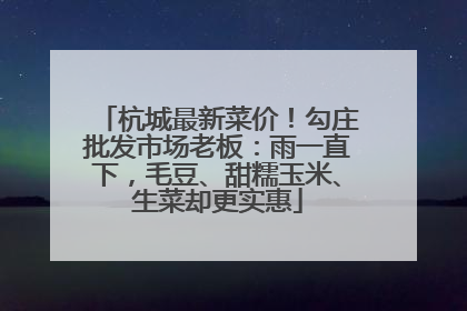 杭城最新菜价！勾庄批发市场老板：雨一直下，毛豆、甜糯玉米、生菜却更实惠
