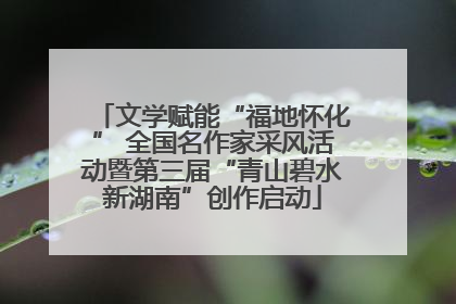 文学赋能“福地怀化” 全国名作家采风活动暨第三届“青山碧水新湖南”创作启动