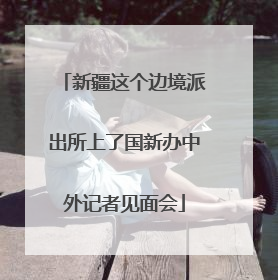 新疆这个边境派出所上了国新办中外记者见面会