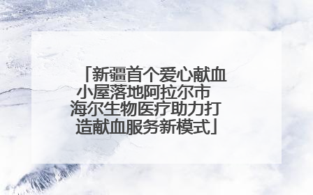 新疆首个爱心献血小屋落地阿拉尔市 海尔生物医疗助力打造献血服务新模式