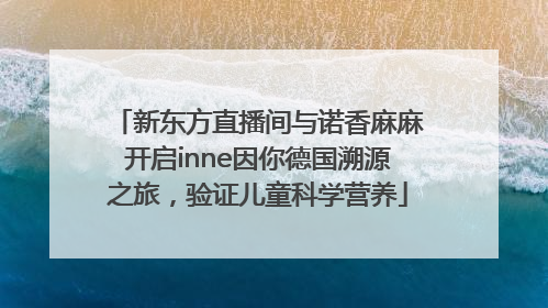 新东方直播间与诺香麻麻开启inne因你德国溯源之旅，验证儿童科学营养