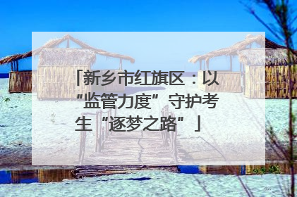 新乡市红旗区：以“监管力度”守护考生“逐梦之路”
