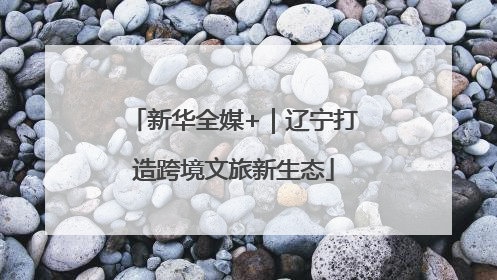 新华全媒+｜辽宁打造跨境文旅新生态