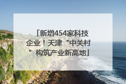 新增454家科技企业！天津“中关村”构筑产业新高地