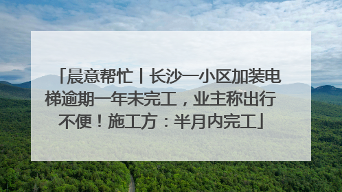 晨意帮忙丨长沙一小区加装电梯逾期一年未完工，业主称出行不便！施工方：半月内完工