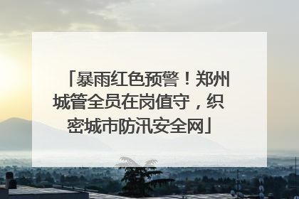 暴雨红色预警！郑州城管全员在岗值守，织密城市防汛安全网