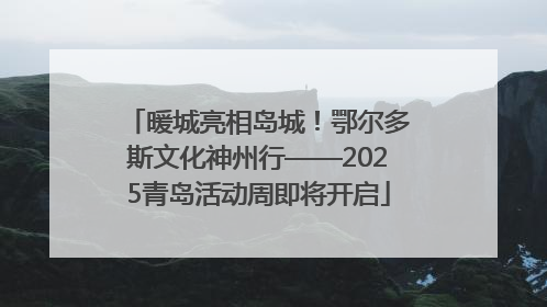 暖城亮相岛城！鄂尔多斯文化神州行——2025青岛活动周即将开启