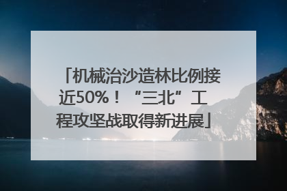 机械治沙造林比例接近50%！“三北”工程攻坚战取得新进展