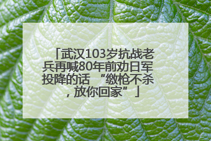 武汉103岁抗战老兵再喊80年前劝日军投降的话 “缴枪不杀，放你回家”