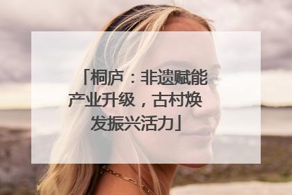桐庐：非遗赋能产业升级，古村焕发振兴活力