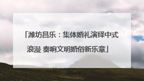潍坊昌乐：集体婚礼演绎中式浪漫 奏响文明婚俗新乐章