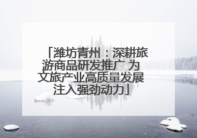 潍坊青州：深耕旅游商品研发推广 为文旅产业高质量发展注入强劲动力