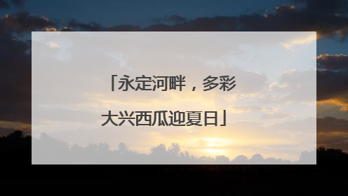 永定河畔，多彩大兴西瓜迎夏日