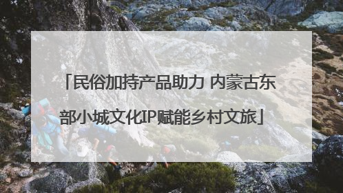 民俗加持产品助力 内蒙古东部小城文化IP赋能乡村文旅