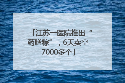 江苏一医院推出“药膳粽”，6天卖空7000多个