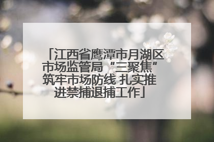 江西省鹰潭市月湖区市场监管局“三聚焦”筑牢市场防线 扎实推进禁捕退捕工作