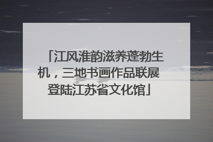 江风淮韵滋养蓬勃生机，三地书画作品联展登陆江苏省文化馆