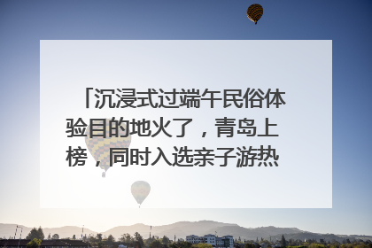 沉浸式过端午民俗体验目的地火了，青岛上榜，同时入选亲子游热门Top10