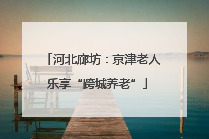 河北廊坊：京津老人乐享“跨城养老”